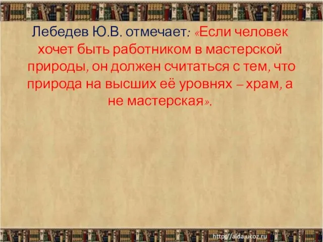 Лебедев Ю.В. отмечает: «Если человек хочет быть работником в мастерской природы, он