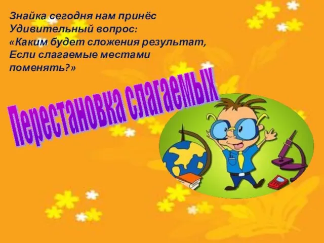 Знайка сегодня нам принёс Удивительный вопрос: «Каким будет сложения результат, Если слагаемые местами поменять?» Перестановка слагаемых