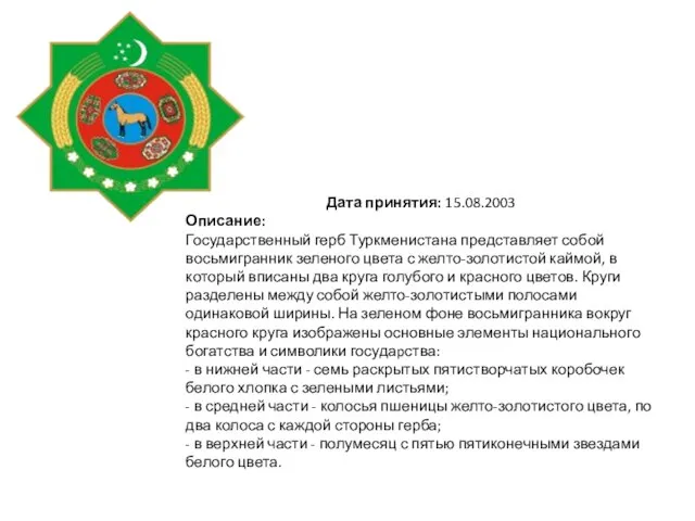 Дата принятия: 15.08.2003 Описание: Государственный герб Туркменистана представляет собой восьмигранник зеленого цвета