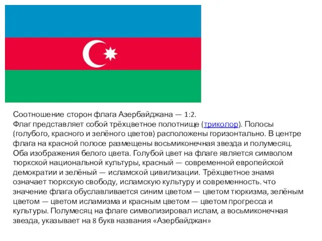 Соотношение сторон флага Азербайджана — 1:2. Флаг представляет собой трёхцветное полотнище (триколор).