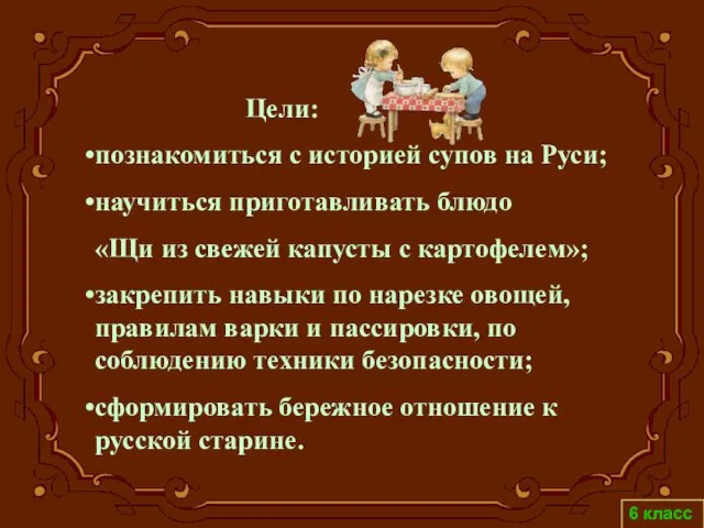 Цели: познакомиться с историей супов на Руси; научиться приготавливать блюдо «Щи из