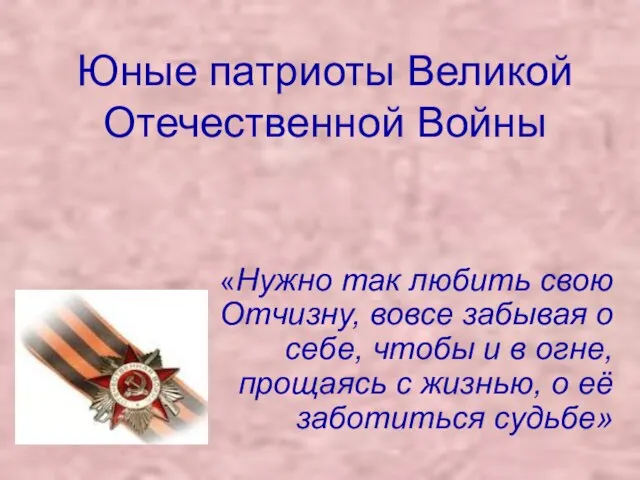 Юные патриоты Великой Отечественной Войны «Нужно так любить свою Отчизну, вовсе забывая