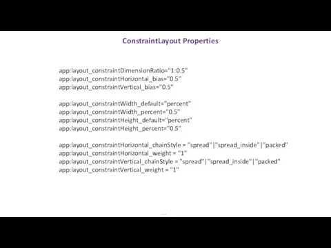 ConstraintLayout Properties … app:layout_constraintDimensionRatio="1:0.5" app:layout_constraintHorizontal_bias="0.5" app:layout_constraintVertical_bias="0.5" app:layout_constraintWidth_default="percent" app:layout_constraintWidth_percent="0.5" app:layout_constraintHeight_default="percent" app:layout_constraintHeight_percent="0.5" app:layout_constraintHorizontal_chainStyle =