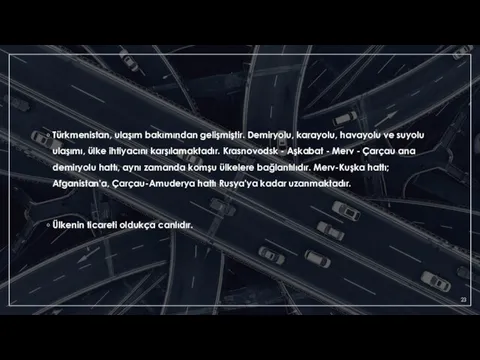 Türkmenistan, ulaşım bakımından gelişmiştir. Demiryolu, karayolu, havayolu ve suyolu ulaşımı, ülke ihtiyacını