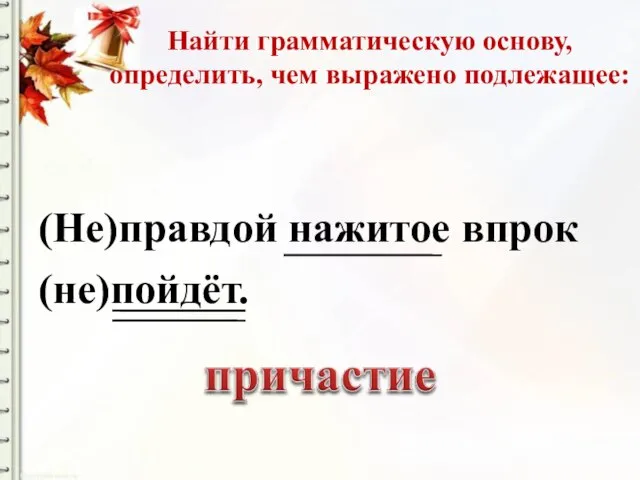 Найти грамматическую основу, определить, чем выражено подлежащее: (Не)правдой нажитое впрок (не)пойдёт.