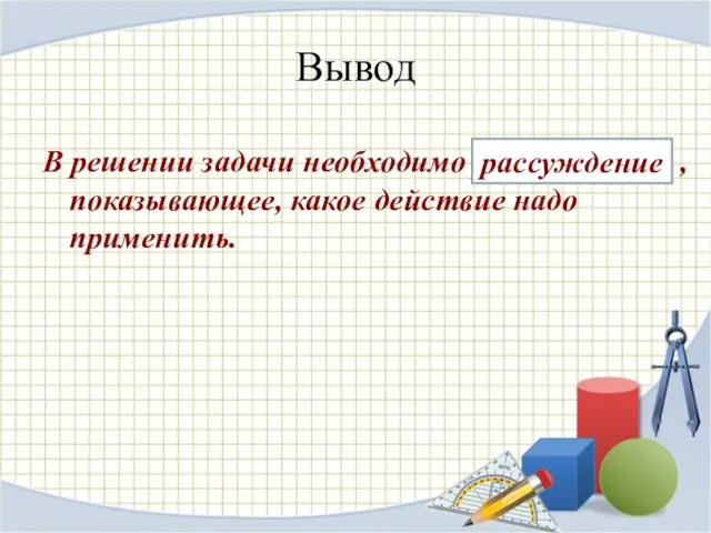 Вывод В решении задачи необходимо рассуждение , показывающее, какое действие надо применить. рассуждение