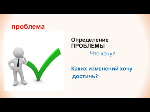 проблема Определение ПРОБЛЕМЫ Что хочу? Каких изменений хочу достичь?