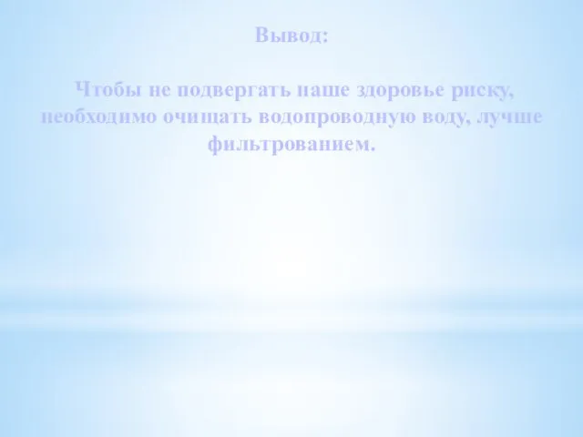 Вывод: Чтобы не подвергать наше здоровье риску, необходимо очищать водопроводную воду, лучше фильтрованием.