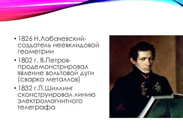 1826 Н.Лобачевский-создатель неевклидовой геометрии 1802 г. В.Петров- продемонстрировал явление вольтовой дуги(сварка металлов)