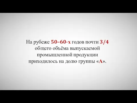 На рубеже 50–60-х годов почти 3/4 общего объёма выпускаемой промышленной продукции приходилось на долю группы «А».