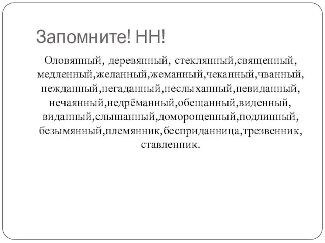 Запомните! НН! Оловянный, деревянный, стеклянный,священный,медленный,желанный,жеманный,чеканный,чванный,нежданный,негаданный,неслыханный,невиданный,нечаянный,недрёманный,обещанный,виденный,виданный,слышанный,доморощенный,подлинный,безымянный,племянник,бесприданница,трезвенник,ставленник.