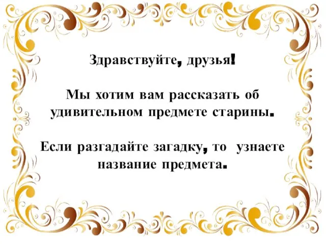 Здравствуйте, друзья! Мы хотим вам рассказать об удивительном предмете старины. Если разгадайте