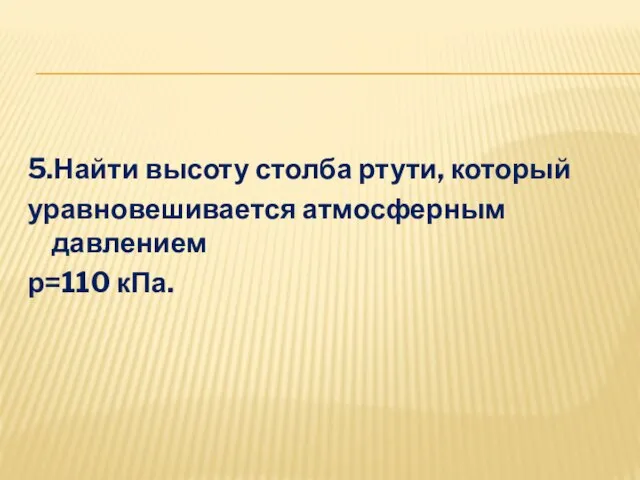 5.Найти высоту столба ртути, который уравновешивается атмосферным давлением р=110 кПа.