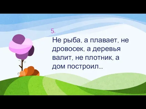 5. Не рыба, а плавает, не дровосек, а деревья валит, не плотник, а дом построил…