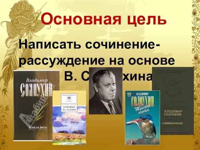 Основная цель Написать сочинение-рассуждение на основе текста В. Солоухина