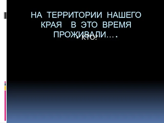 НА ТЕРРИТОРИИ НАШЕГО КРАЯ В ЭТО ВРЕМЯ ПРОЖИВАЛИ…. КТО?