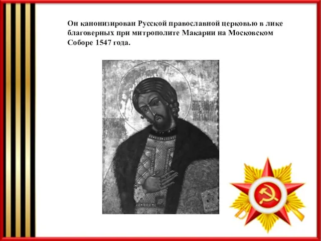 Он канонизирован Русской православной церковью в лике благоверных при митрополите Макарии на Московском Соборе 1547 года.