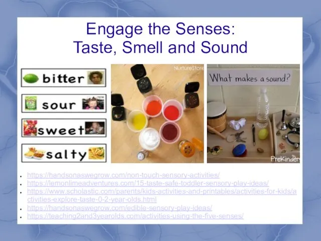 Engage the Senses: Taste, Smell and Sound https://handsonaswegrow.com/non-touch-sensory-activities/ https://lemonlimeadventures.com/15-taste-safe-toddler-sensory-play-ideas/ https://www.scholastic.com/parents/kids-activities-and-printables/activities-for-kids/activities-explore-taste-0-2-year-olds.html https://handsonaswegrow.com/edible-sensory-play-ideas/ https://teaching2and3yearolds.com/activities-using-the-five-senses/