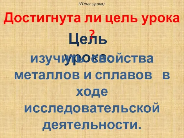 (Итог урока) Цель урока: изучить свойства металлов и сплавов в ходе исследовательской