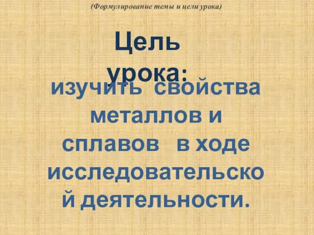 Цель урока: изучить свойства металлов и сплавов в ходе исследовательской деятельности. (Формулирование темы и цели урока)