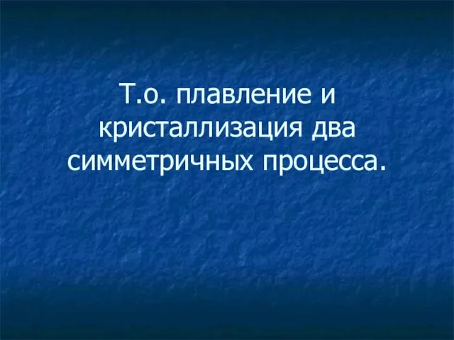 Т.о. плавление и кристаллизация два симметричных процесса.