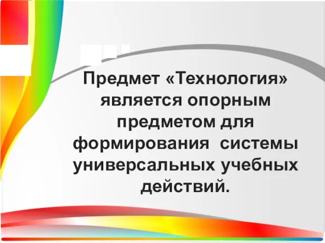 Предмет «Технология» является опорным предметом для формирования системы универсальных учебных действий.