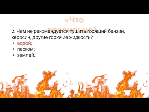 «Что правильно?» 2. Чем не рекомендуется тушить горящий бензин, керосин, другие горючие жидкости? водой; песком; землей.