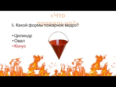 «Что правильно?» 5. Какой формы пожарное ведро? Цилиндр Овал Конус