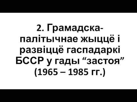 2. Грамадска-палітычнае жыццё і развіццё гаспадаркі БССР у гады “застоя” (1965 – 1985 гг.)