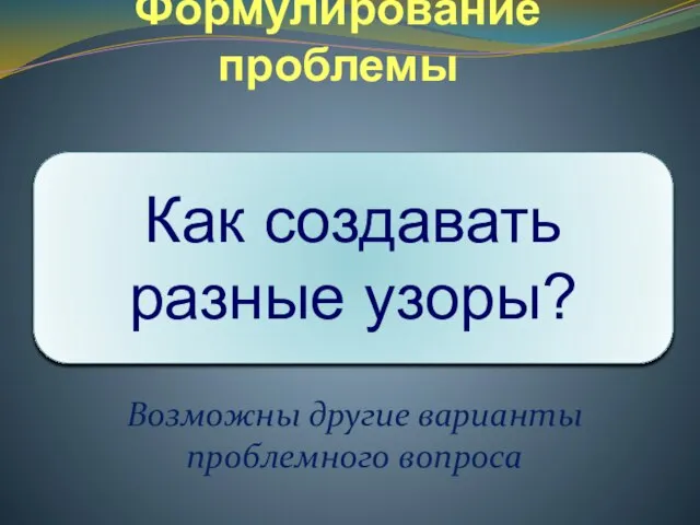 Формулирование проблемы Возможны другие варианты проблемного вопроса Как создавать разные узоры?