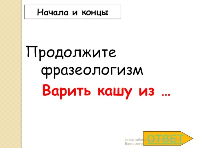 ОТВЕТ Начала и концы Продолжите фразеологизм Варить кашу из … автор работы - Федосеева Светлана Валерьевна