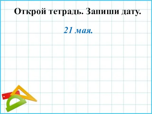 Открой тетрадь. Запиши дату. 21 мая.