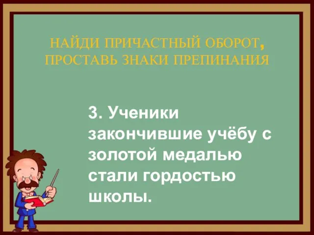 НАЙДИ ПРИЧАСТНЫЙ ОБОРОТ, ПРОСТАВЬ ЗНАКИ ПРЕПИНАНИЯ 3. Ученики закончившие учёбу с золотой медалью стали гордостью школы.