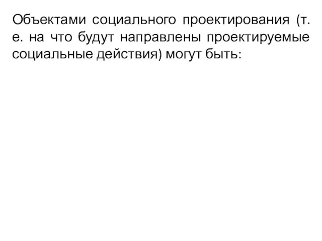 Объектами социального проектирования (т. е. на что будут направлены проектируемые социальные действия) могут быть: