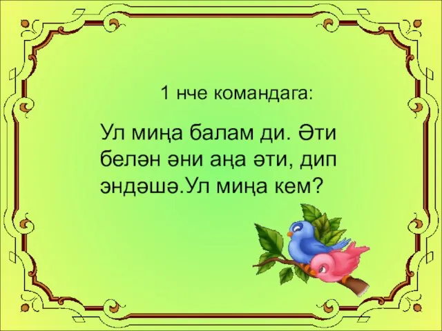 1 нче командага: Ул миңа балам ди. Әти белән әни аңа әти, дип эндәшә.Ул миңа кем?