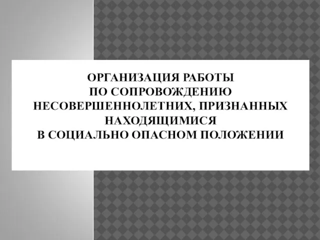 ОРГАНИЗАЦИЯ РАБОТЫ ПО СОПРОВОЖДЕНИЮ НЕСОВЕРШЕННОЛЕТНИХ, ПРИЗНАННЫХ НАХОДЯЩИМИСЯ В СОЦИАЛЬНО ОПАСНОМ ПОЛОЖЕНИИ