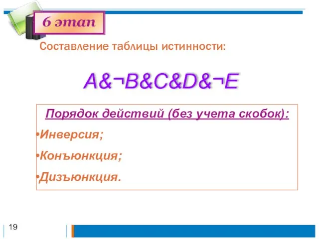 Составление таблицы истинности: 6 этап A&¬B&C&D&¬Е Порядок действий (без учета скобок): Инверсия; Конъюнкция; Дизъюнкция. 19