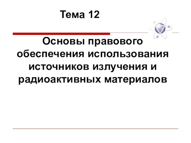 Основы правового обеспечения использования источников излучения и радиоактивных материалов Тема 12