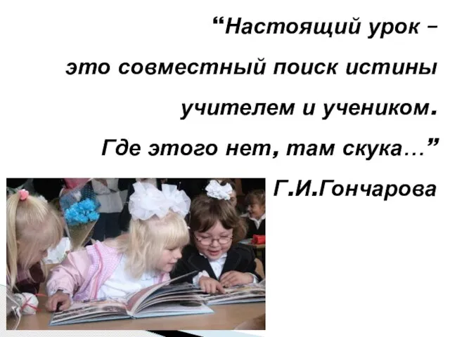 “Настоящий урок – это совместный поиск истины учителем и учеником. Где этого нет, там скука…” Г.И.Гончарова