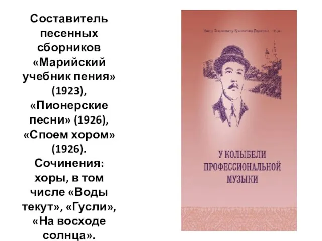 Составитель песенных сборников «Марийский учебник пения» (1923), «Пионерские песни» (1926), «Споем хором»