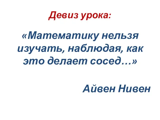Девиз урока: «Математику нельзя изучать, наблюдая, как это делает сосед…» Айвен Нивен