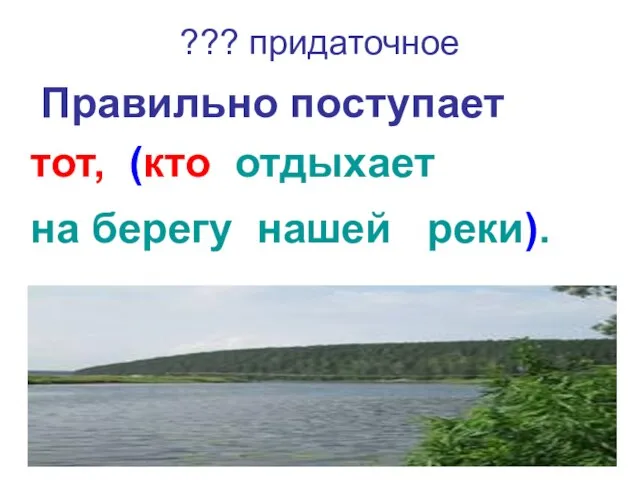 ??? придаточное Правильно поступает тот, (кто отдыхает на берегу нашей реки).