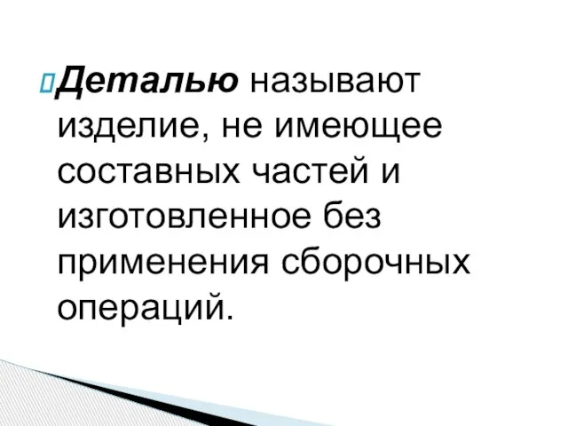 Деталью называют изделие, не имеющее состав­ных частей и изготовленное без применения сборочных операций.