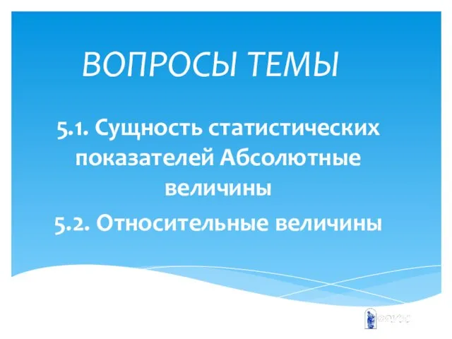 ВОПРОСЫ ТЕМЫ 5.1. Сущность статистических показателей Абсолютные величины 5.2. Относительные величины