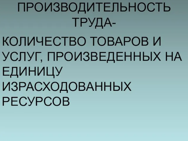 ПРОИЗВОДИТЕЛЬНОСТЬ ТРУДА- КОЛИЧЕСТВО ТОВАРОВ И УСЛУГ, ПРОИЗВЕДЕННЫХ НА ЕДИНИЦУ ИЗРАСХОДОВАННЫХ РЕСУРСОВ