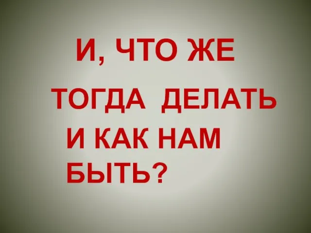 И, ЧТО ЖЕ ТОГДА ДЕЛАТЬ И КАК НАМ БЫТЬ?