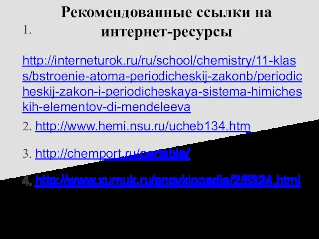 Рекомендованные ссылки на интернет-ресурсы 1. http://interneturok.ru/ru/school/chemistry/11-klass/bstroenie-atoma-periodicheskij-zakonb/periodicheskij-zakon-i-periodicheskaya-sistema-himicheskih-elementov-di-mendeleeva 2. http://www.hemi.nsu.ru/ucheb134.htm 3. http://chemport.ru/pertable/ 4. http://www.xumuk.ru/encyklopedia/2/5324.html