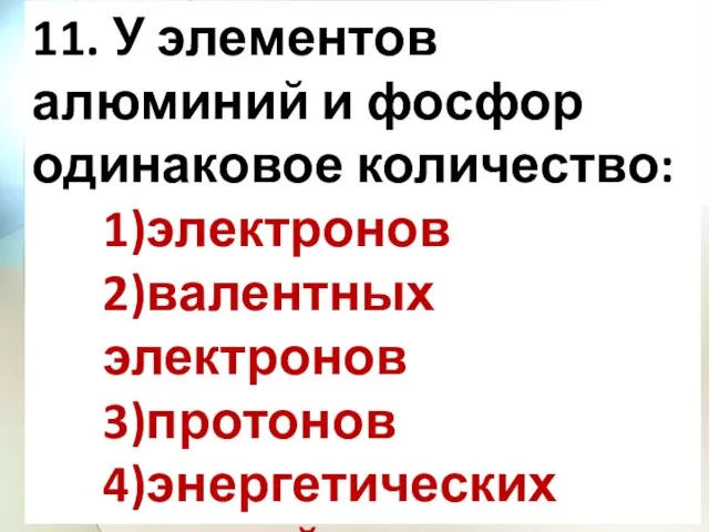 11. У элементов алюминий и фосфор одинаковое количество: 1)электронов 2)валентных электронов 3)протонов 4)энергетических уровней