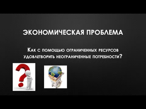 ЭКОНОМИЧЕСКАЯ ПРОБЛЕМА Как с помощью ограниченных ресурсов удовлетворить неограниченные потребности?