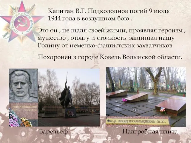 Похоронен в городе Ковель Волынской области. Капитан В.Г. Подколоднов погиб 9 июля